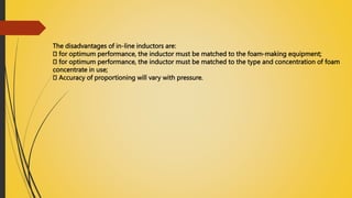 The disadvantages of in-line inductors are:
for optimum performance, the inductor must be matched to the foam-making equipment;
for optimum performance, the inductor must be matched to the type and concentration of foam
concentrate in use;
Accuracy of proportioning will vary with pressure.
 