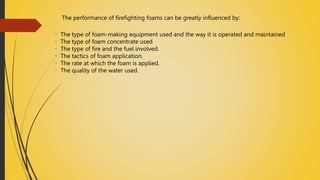 The performance of firefighting foams can be greatly influenced by:
The type of foam-making equipment used and the way it is operated and maintained
The type of foam concentrate used
The type of fire and the fuel involved.
The tactics of foam application.
The rate at which the foam is applied.
The quality of the water used.
 
