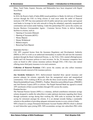 E- Governance Chapter – I Introduction to E-Government
New Satara College of BCA Pandharpur 10 Prof. Kirpekar R.R.
Bihar, Tamil Nadu, Gujarat, Haryana, and Maharashtra have been integrated with Digital
Seva Portal.
Banking:
In 2010, the Reserve bank of India (RBI) issued guidelines to Banks for delivery of financial
services through the CSCs to bring citizens in rural areas under the ambit of financial
inclusion. CSC SPV has since partnered with 42 public and private sector banks and regional
rural banks to leverage its last mile network to bring the unbanked, especially marginalized
communities and women under banking. Under this partnership,CSCs across the country can
become Business Correspondent Agents / Customer Service Points to deliver banking
facilities to citizens, such as:
Opening of Accounts (Manual)
Insurance Service :
CSC SPV acquired license from the Insurance Regulatory and Development Authority
(IRDA) in 2013 to work as an authorized intermediary to market life and non-life insurance
products through the Rural Authorized Persons, i.e. the VLEs. CSCs started offeringGeneral,
Health and Life Insurance policies to rural investors. So far, 36 insurance companies have
come on board to offer various insurance policies through CSCs. CSCs have also started
offering motor third party insurance to its rural customers.
Collection of Renewal Premium: CSCs across the country can also collect insurance
premium towards renewal of life insurance policies.
Jan Suraksha Schemes:In 2015, theGovernment launched three special insurance and
pension schemes for citizens, especially from the unorganized sector and marginalized
communities. VLEs working as BCAs can offer the three social security schemes – Pradhan
MantriSurakshaBimaYojana (PMSBY), Pradhan MantriJeevanJyotiBimaYojana (PMJJBY)
and Atal Pension Yojana (APY) to citizens. The Punjab National Bank has agreed to extend
APY enrolments of their account holders through CSCs across the country.
Pension Service:
The National Pension System (NPS) is a voluntary, defined contribution retirement savings
scheme designed to enable the subscribers to make optimum decisions regarding their future
through systematic savings during their working life. NPS seeks to inculcate the habit of
saving for retirement amongst the citizens. It is an attempt towards finding a sustainable
solution to the problem of providing adequate retirement income to every citizen of India.
NPS is based on a unique Permanent Retirement Account Number (PRAN) which is allotted
to each Subscriber upon joining NPS. NPS accumulates savings into subscribers PRA while
 