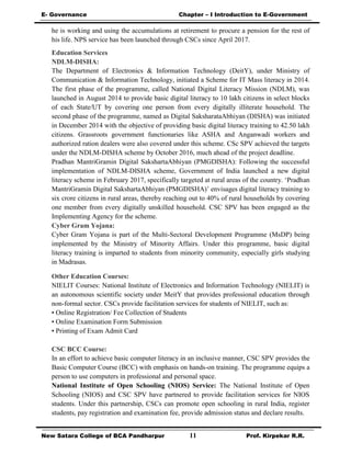 E- Governance Chapter – I Introduction to E-Government
New Satara College of BCA Pandharpur 11 Prof. Kirpekar R.R.
he is working and using the accumulations at retirement to procure a pension for the rest of
his life. NPS service has been launched through CSCs since April 2017.
Education Services
NDLM-DISHA:
The Department of Electronics & Information Technology (DeitY), under Ministry of
Communication & Information Technology, initiated a Scheme for IT Mass literacy in 2014.
The first phase of the programme, called National Digital Literacy Mission (NDLM), was
launched in August 2014 to provide basic digital literacy to 10 lakh citizens in select blocks
of each State/UT by covering one person from every digitally illiterate household. The
second phase of the programme, named as Digital SaksharataAbhiyan (DISHA) was initiated
in December 2014 with the objective of providing basic digital literacy training to 42.50 lakh
citizens. Grassroots government functionaries like ASHA and Anganwadi workers and
authorized ration dealers were also covered under this scheme. CSc SPV achieved the targets
under the NDLM-DISHA scheme by October 2016, much ahead of the project deadline.
Pradhan MantriGramin Digital SakshartaAbhiyan (PMGDISHA): Following the successful
implementation of NDLM-DISHA scheme, Government of India launched a new digital
literacy scheme in February 2017, specifically targeted at rural areas of the country. ‘Pradhan
MantriGramin Digital SakshartaAbhiyan (PMGDISHA)’ envisages digital literacy training to
six crore citizens in rural areas, thereby reaching out to 40% of rural households by covering
one member from every digitally unskilled household. CSC SPV has been engaged as the
Implementing Agency for the scheme.
Cyber Gram Yojana:
Cyber Gram Yojana is part of the Multi-Sectoral Development Programme (MsDP) being
implemented by the Ministry of Minority Affairs. Under this programme, basic digital
literacy training is imparted to students from minority community, especially girls studying
in Madrasas.
Other Education Courses:
NIELIT Courses: National Institute of Electronics and Information Technology (NIELIT) is
an autonomous scientific society under MeitY that provides professional education through
non-formal sector. CSCs provide facilitation services for students of NIELIT, such as:
• Online Registration/ Fee Collection of Students
• Online Examination Form Submission
• Printing of Exam Admit Card
CSC BCC Course:
In an effort to achieve basic computer literacy in an inclusive manner, CSC SPV provides the
Basic Computer Course (BCC) with emphasis on hands-on training. The programme equips a
person to use computers in professional and personal space.
National Institute of Open Schooling (NIOS) Service: The National Institute of Open
Schooling (NIOS) and CSC SPV have partnered to provide facilitation services for NIOS
students. Under this partnership, CSCs can promote open schooling in rural India, register
students, pay registration and examination fee, provide admission status and declare results.
 