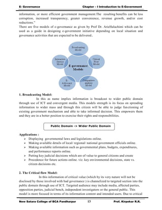 E- Governance Chapter – I Introduction to E-Government
New Satara College of BCA Pandharpur 13 Prof. Kirpekar R.R.
Public Domain -> Wider Public Domain
information, or more efficient government management.The resulting benefits can be less
corruption, increased transparency, greater convenience, revenue growth, and/or cost
reductions.”
There are five models of e-governance as given by Prof Dr. ArieHalachimi which can be
used as a guide in designing e-government initiative depending on local situation and
governance activities that are expected to be delivered.
1. Broadcasting Model:
In this as name implies information is broadcast to wider public domain
through use of ICT and convergent media. This models strength is its focus on spreading
information to wider mass and through this citizen will be able to judge functioning of
existing government mechanism and able to take informed decision. This empowers them
and they are in a better position to exercise their rights and responsibilities.
Applications :
 Displaying governmental laws and legislations online.
 Making available details of local/ regional/ national government officials online.
 Making available information such as governmental plans, budgets, expenditures,
and performance reports online.
 Putting key judicial decisions which are of value to general citizens and create
 Precedence for future actions online. viz. key environmental decisions, state vs.
citizen decisions etc.
2. The Critical flow Model:
In this information of critical value (which by its very nature will not be
disclosed by those involved with bad governance ) is channelized to targeted section into the
public domain through use of ICT. Targeted audience may include media, affected parties,
opposition parties, judicial bench, independent investigators or the general public. This
model is more focused in terms of its information content and intended users. Due to critical
 