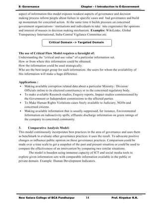 E- Governance Chapter – I Introduction to E-Government
New Satara College of BCA Pandharpur 14 Prof. Kirpekar R.R.
Critical Domain -> Targeted Domain
aspect of information this model exposes weakest aspects of governance and decision
making process inform people about failure in specific cases and bad governance and build
up momentum for concerted action. At the same time it builds pressure on concerned
government organizations / institutions and individuals to take into cognizance the opinions
and interest of masses in decision making mechanism. Examples: WikiLeaks, Global
Transparency International, India Central Vigilance Committee etc.
The use of Critical Flow Model requires a foresight of:
Understanding the "critical and use value" of a particular information set.
How or from where this information could be obtained.
How the information could be used strategically.
Who are the best target group for such information- the users for whom the availability of
this information will make a huge difference.
Applications :
 Making available corruption related data about a particular Ministry / Division/
Officials online to its electoral constituency or to the concerned regulatory body.
 To make available Research studies, Enquiry reports, Impact studies commissioned by
the Government or Independent commissions to the affected parties.
 To Make Human Rights Violations cases freely available to Judiciary, NGOs and
concerned citizens.
 Making available information that is usually suppressed, for instance, Environmental
Information on radioactivity spills, effluents discharge information on green ratings of
the company to concerned community.
3. Comparative Analysis Model:
This model continuously incorporates best practices in the area of governance and uses them
as benchmark to evaluate other governance practices it uses the result. To advocate positive
changes or influence public opinion on these governance practices. Comparison could be
made over a time scale to get a snapshot of the past and present situation or could be used to
compare the effectiveness of an intervention by comparing two similar situations.
The model is basedon using immense capacity of ICT and social media tools to
explore given information sets with comparable information available in the public or
private domain. Example: Human Development Indicators.
 