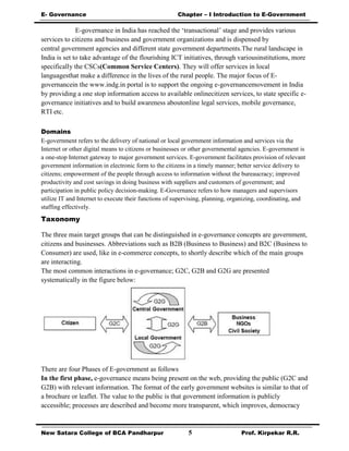 E- Governance Chapter – I Introduction to E-Government
New Satara College of BCA Pandharpur 5 Prof. Kirpekar R.R.
E-governance in India has reached the ‘transactional’ stage and provides various
services to citizens and business and government organizations and is dispensed by
central government agencies and different state government departments.The rural landscape in
India is set to take advantage of the flourishing ICT initiatives, through variousinstitutions, more
specifically the CSCs(Common Service Centers). They will offer services in local
languagesthat make a difference in the lives of the rural people. The major focus of E-
governancein the www.indg.in portal is to support the ongoing e-governancemovement in India
by providing a one stop information access to available onlinecitizen services, to state specific e-
governance initiatives and to build awareness aboutonline legal services, mobile governance,
RTI etc.
Domains
E-government refers to the delivery of national or local government information and services via the
Internet or other digital means to citizens or businesses or other governmental agencies. E-government is
a one-stop Internet gateway to major government services. E-government facilitates provision of relevant
government information in electronic form to the citizens in a timely manner; better service delivery to
citizens; empowerment of the people through access to information without the bureaucracy; improved
productivity and cost savings in doing business with suppliers and customers of government; and
participation in public policy decision-making. E-Governance refers to how managers and supervisors
utilize IT and Internet to execute their functions of supervising, planning, organizing, coordinating, and
staffing effectively.
Taxonomy
The three main target groups that can be distinguished in e-governance concepts are government,
citizens and businesses. Abbreviations such as B2B (Business to Business) and B2C (Business to
Consumer) are used, like in e-commerce concepts, to shortly describe which of the main groups
are interacting.
The most common interactions in e-governance; G2C, G2B and G2G are presented
systematically in the figure below:
There are four Phases of E-government as follows
In the first phase, e-governance means being present on the web, providing the public (G2C and
G2B) with relevant information. The format of the early government websites is similar to that of
a brochure or leaflet. The value to the public is that government information is publicly
accessible; processes are described and become more transparent, which improves, democracy
 