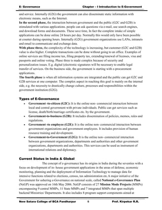E- Governance Chapter – I Introduction to E-Government
New Satara College of BCA Pandharpur 6 Prof. Kirpekar R.R.
and service. Internally (G2G) the government can also disseminate static information with
electronic means, such as the Internet.
In the second phase, the interaction between government and the public (G2C and G2B) is
stimulated with various applications. people can ask questions via e-mail, use search engines,
and download forms and documents. These save time, In fact the complete intake of simple
applications can be done online 24 hours per day. Normally this would only have been possible
at counter during opening hours. Internally (G2G) government organizations use LANs, intranets
and email to communicate and exchange data.
With phase three, the complexity of the technology is increasing, but customer (G2C and G2B)
value is also higher. Complete transactions can be done without going to an office. Examples of
online services are filing income tax, filing property tax, extending/renewal of licenses, visa and
passports and online voting. Phase three is made complex because of security and
personalization issues. E.g. digital (electronic signatures will be necessary to enable legal
transfer of services. On the business side, the government is starting with e-procurement
applications.
The fourth phase is when all information systems are integrated and the public can get G2C and
G2B services at one computer. The complex aspect in reaching this goal is mainly on the internal
side, e.g. the necessity to drastically change culture, processes and responsibilities within the
government institution (G2G).
Types of E-Governance
 Government -to-citizen (G2C): It is the online non- commercial interaction between
local and central government with private individuals. Public can get services such as
license, death/birth/marriage certificates etc. by the government.
 Government-to-business (G2B): It includes dissemination of policies, memos, rules and
regulations.
 Government -to employee (G2E): It is the online non- commercial interaction between
government organizations and government employees. It includes provision of human
resource training and development.
 Government-to-Government (G2G): It is the online non- commercial interaction
between government organizations, departments and authorities and other government
organizations, departments and authorities. This services can be used as instrument of
international relations and diplomacy.
Current Status in India & Global
The concept of e-governance has its origins in India during the seventies with a
focus on development of in- house government applications in the areas of defense, economic
monitoring, planning and the deployment of Information Technology to manage data for
intensive functions related to elections, census, tax administration etc.A major initiative of the
Government for ushering e-Governance on national scale, called National e-Governance Plan
(NeGP) was approved on 16th May 2006. NeGP consists of 27 Mission Mode Projects (MMPs)
encompassing 9 central MMPs, 11 State MMPs and 7 integrated MMPs that span multiple
backend Ministries/ Departments. It also includes 8 program support components aimed at
 