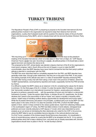The Republican People’s Party (CHP) is preparing to propose to the Socialist International (SI) that
political parties involved in the organization be required to keep their distance from terrorist
organizations, a policy that if adopted would call into question the observer status of the pro-Kurdish
Peace and Democracy Party (BDP), which is closely linked with the terrorist Kurdistan Workers’ Party
(PKK).




“We may bring up th                                                             e issue at the presidium
meeting of the Socialist International, which is to take place in New York on Sept. 23,” CHP Deputy
Chairman Faruk Loğoğlu has said. According to Loğoğlu, all political parties in SI should take a stand
against terrorism and declare this stance to SI.
This proposal by the CHP, whose leader was elected a deputy chairman of the SI at the organization’s
most recent congress, held in South Africa at the end of August, is sure to make the BDP
uncomfortable, given that BDP deputies have never tried to conceal the fact that their party’s political
attitude is planned in coordination with the PKK.
The BDP has never described itself as completely separate from the PKK, and BDP deputies have
generally made clear, through public statements, that they are on the side of the PKK. A very recent
and striking example of this attitude was seen in a video of several BDP deputies embracing PKK
terrorists after having a lively chat with them along a main road in the province of Hakkari, where the
10 BDP representatives, accompanied by reporters and locals, supposedly met the five PKK terrorists
by chance.
It is difficult to explain the BDP’s status as an observer in the SI, considering the values the SI claims
to embrace. On the Web page of the SI, in Article 12 under the section titled Principles, it is declared
that “democratic socialism is an international movement for freedom, social justice and solidarity.
Its goal is to achieve a peaceful world … with the guarantee of human and civil rights in a democratic
framework of society.” Under the section titled Peace, in Articles 28 and 33, respectively, the SI also
declares that “peace is the precondition of all our hopes” and “peace is equally a necessity within
nations. Violent ways of handling conflicts destroy opportunities for development and human rights.”
While the SI praises democracy and peace in its principles, a political party such as the BDP can find
itself a place in the ranks of the SI. It is clear the activities of the PKK, of which the BDP always
speaks in favor, stand in sharp contrast to the values quoted above. Apart from attacking military posts
in the southeastern region of Turkey, the PKK has killed civilians in bomb attacks, kidnapped local
politicians and even recently abducted a CHP deputy in Tunceli, which was interpreted by some
analysts as an act aimed at intimidating the Alevi electorate who voted for the CHP in the province,
where the BDP failed to see its candidates become deputies in the national elections last year.
For Erol Tuncer, president of the Ankara-based Social Democracy Association, it’s inexplicable in
terms of social democracy values for a party like the BDP to be accepted into the SI. “In my opinion,
political parties which fail to keep a distance from, and which are so closely associated with, terrorist
organizations should have no place in the SI,” he told Sunday’s Zaman.
 