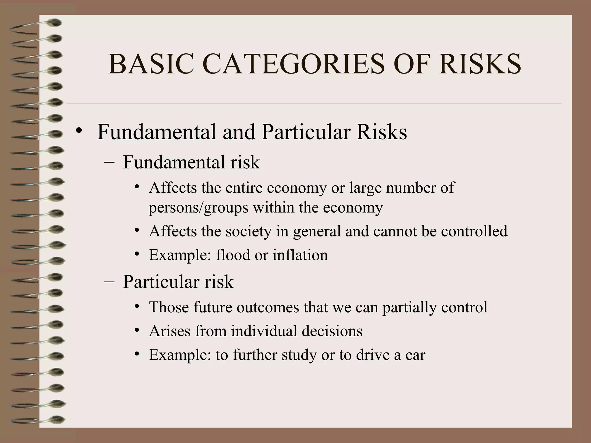 BASIC CATEGORIES OF RISKS

• Fundamental and Particular Risks
   – Fundamental risk
      • Affects the entire economy or large number of
        persons/groups within the economy
      • Affects the society in general and cannot be controlled
      • Example: flood or inflation
   – Particular risk
      • Those future outcomes that we can partially control
      • Arises from individual decisions
      • Example: to further study or to drive a car
 