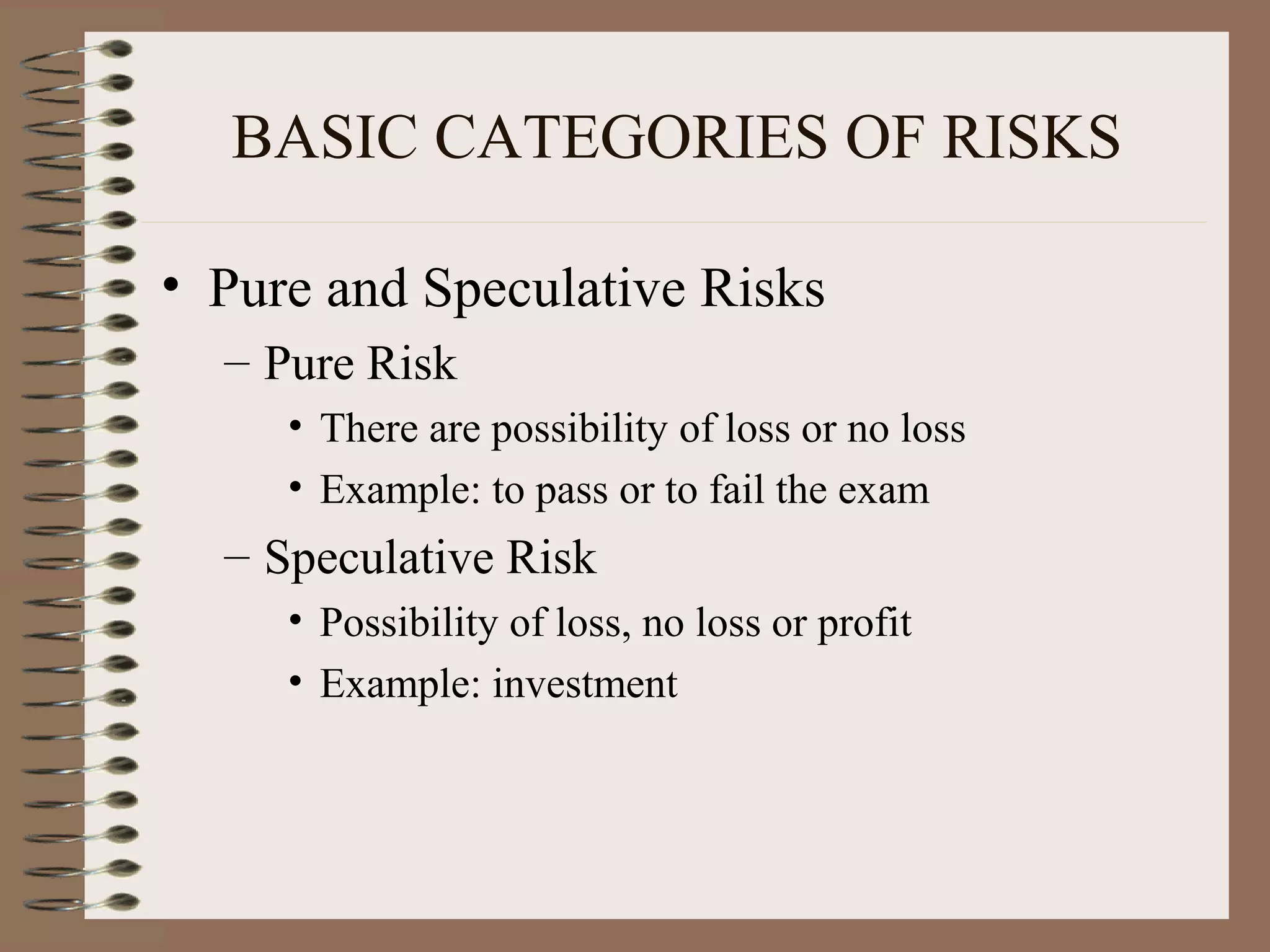 BASIC CATEGORIES OF RISKS

• Pure and Speculative Risks
  – Pure Risk
     • There are possibility of loss or no loss
     • Example: to pass or to fail the exam
  – Speculative Risk
     • Possibility of loss, no loss or profit
     • Example: investment
 