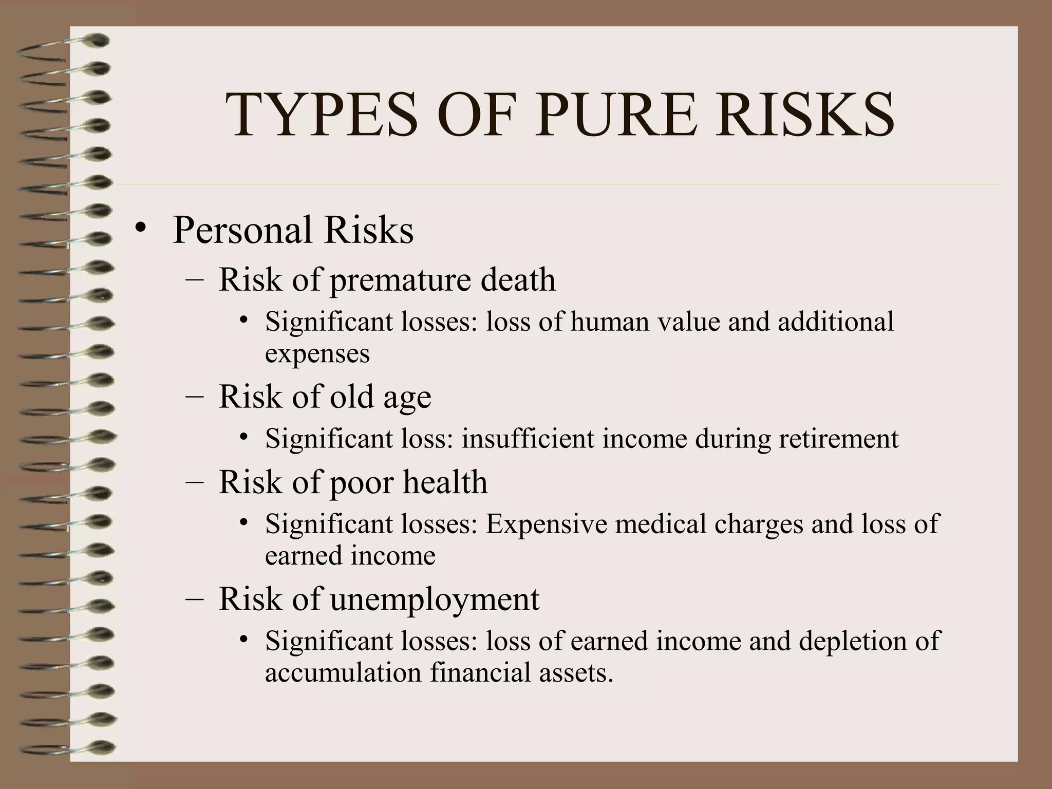TYPES OF PURE RISKS
• Personal Risks
  – Risk of premature death
     • Significant losses: loss of human value and additional
       expenses
  – Risk of old age
     • Significant loss: insufficient income during retirement
  – Risk of poor health
     • Significant losses: Expensive medical charges and loss of
       earned income
  – Risk of unemployment
     • Significant losses: loss of earned income and depletion of
       accumulation financial assets.
 