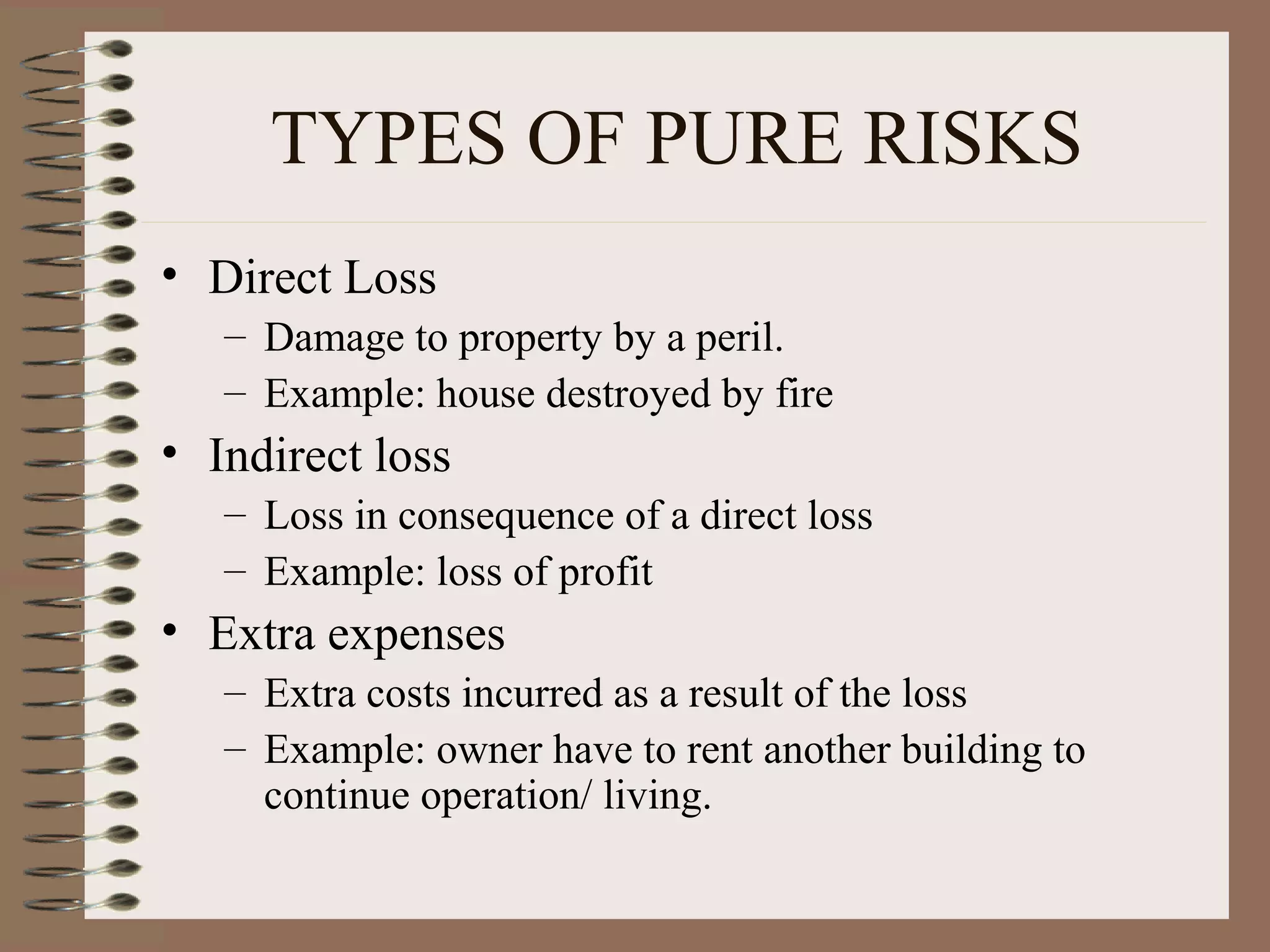 TYPES OF PURE RISKS
• Direct Loss
   – Damage to property by a peril.
   – Example: house destroyed by fire
• Indirect loss
   – Loss in consequence of a direct loss
   – Example: loss of profit
• Extra expenses
   – Extra costs incurred as a result of the loss
   – Example: owner have to rent another building to
     continue operation/ living.
 