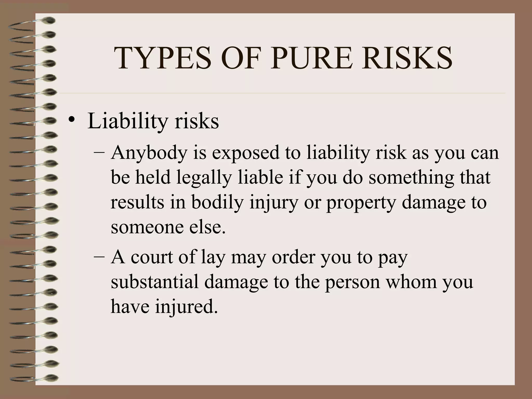 TYPES OF PURE RISKS
• Liability risks
  – Anybody is exposed to liability risk as you can
    be held legally liable if you do something that
    results in bodily injury or property damage to
    someone else.
  – A court of lay may order you to pay
    substantial damage to the person whom you
    have injured.
 