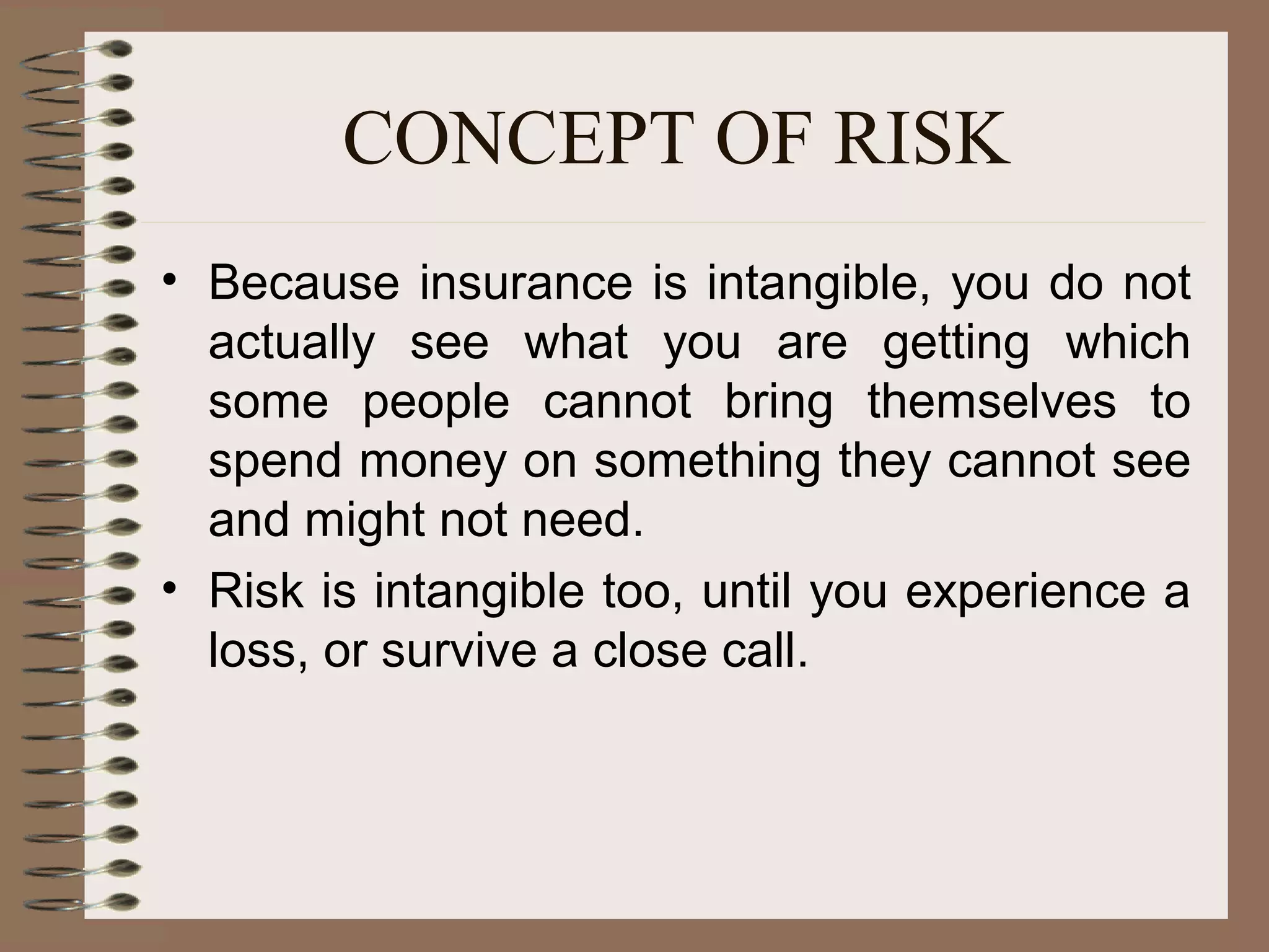 CONCEPT OF RISK
• Because insurance is intangible, you do not
  actually see what you are getting which
  some people cannot bring themselves to
  spend money on something they cannot see
  and might not need.
• Risk is intangible too, until you experience a
  loss, or survive a close call.
 