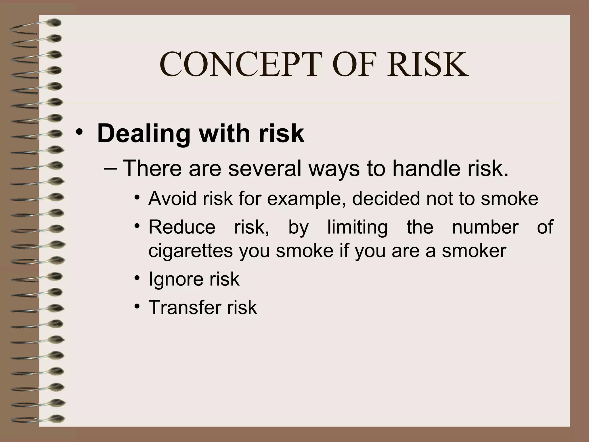 CONCEPT OF RISK
• Dealing with risk
  – There are several ways to handle risk.
    • Avoid risk for example, decided not to smoke
    • Reduce risk, by limiting the number of
      cigarettes you smoke if you are a smoker
    • Ignore risk
    • Transfer risk
 