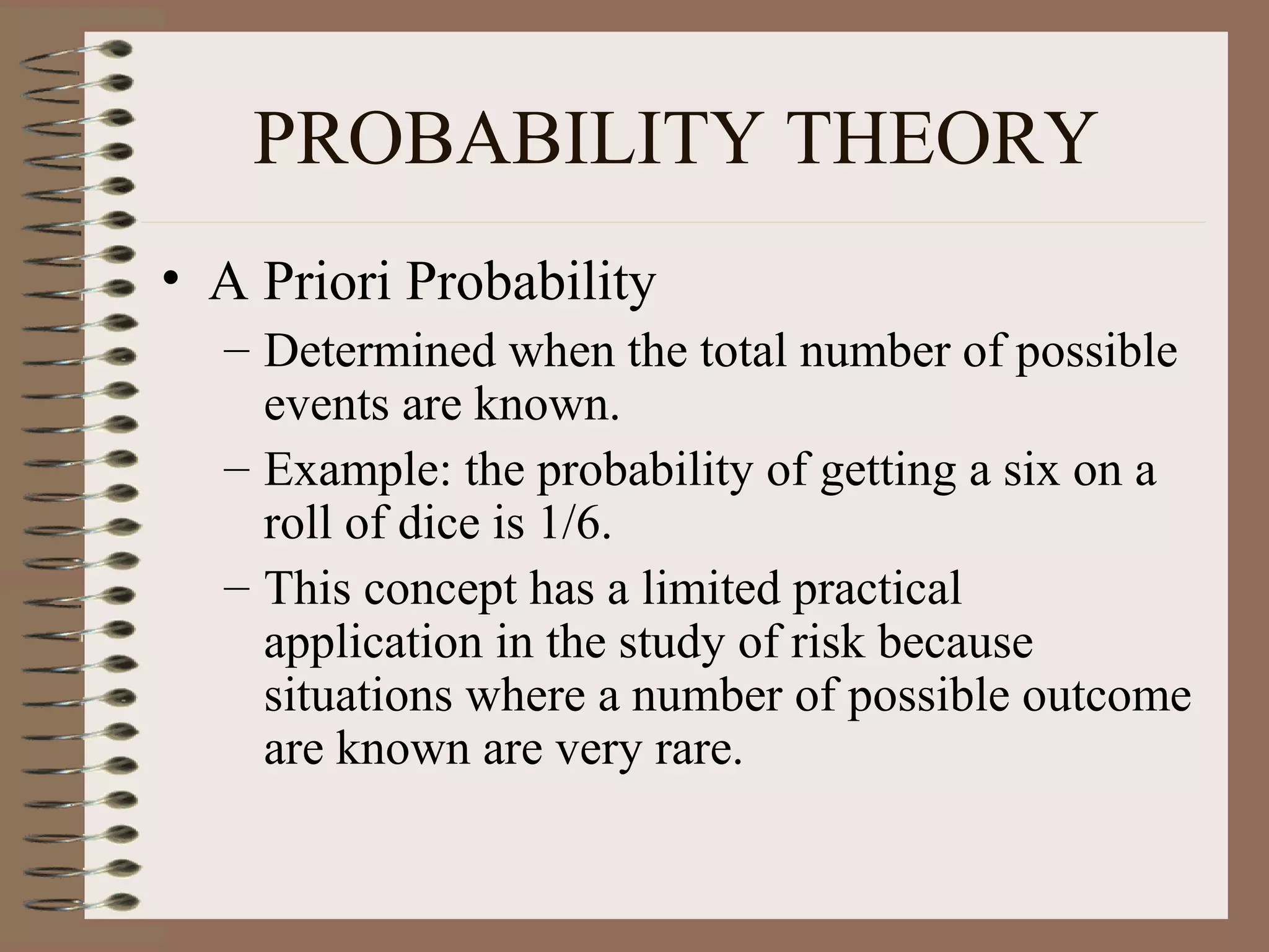 PROBABILITY THEORY
• A Priori Probability
  – Determined when the total number of possible
    events are known.
  – Example: the probability of getting a six on a
    roll of dice is 1/6.
  – This concept has a limited practical
    application in the study of risk because
    situations where a number of possible outcome
    are known are very rare.
 