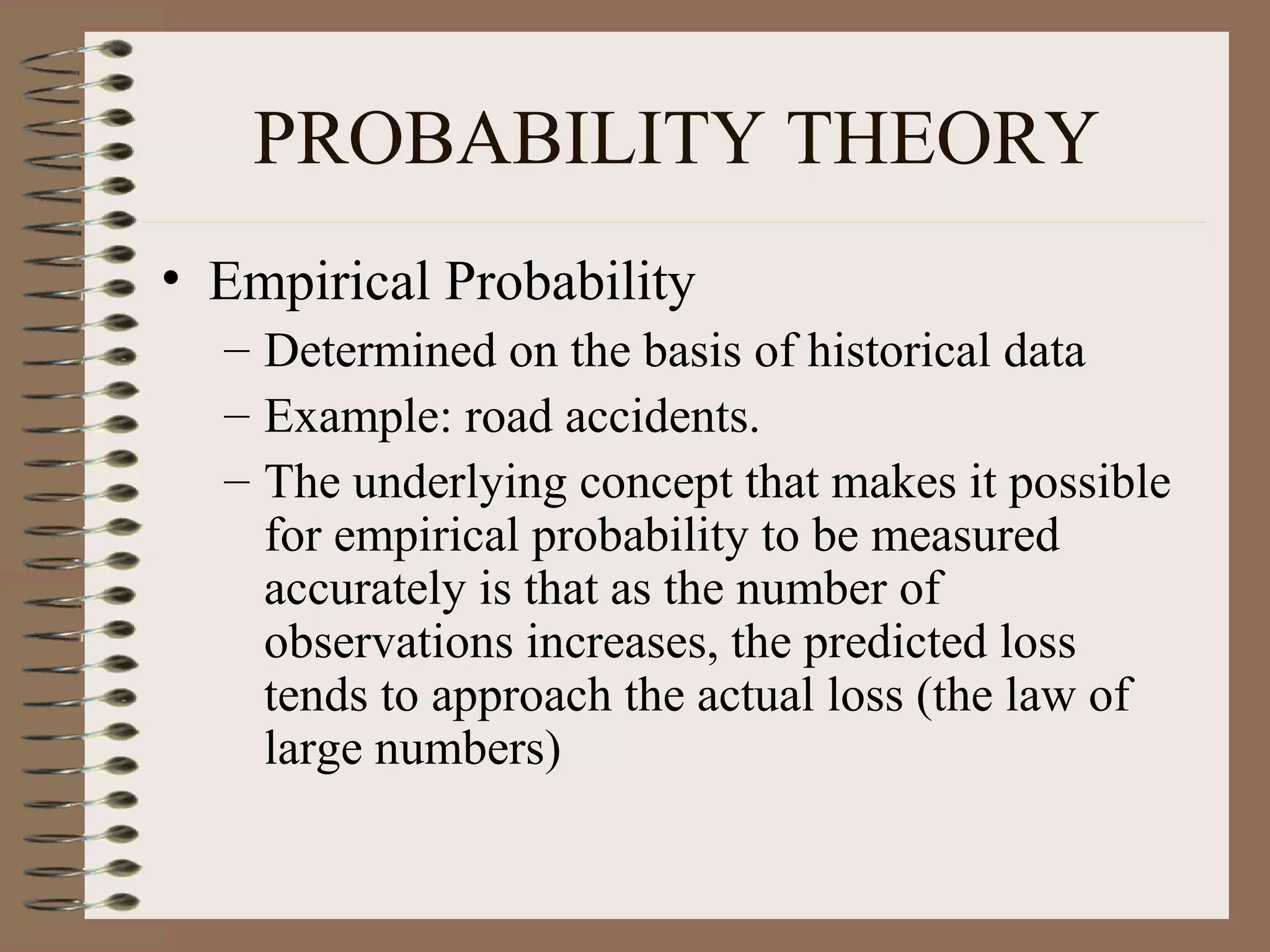 PROBABILITY THEORY
• Empirical Probability
  – Determined on the basis of historical data
  – Example: road accidents.
  – The underlying concept that makes it possible
    for empirical probability to be measured
    accurately is that as the number of
    observations increases, the predicted loss
    tends to approach the actual loss (the law of
    large numbers)
 