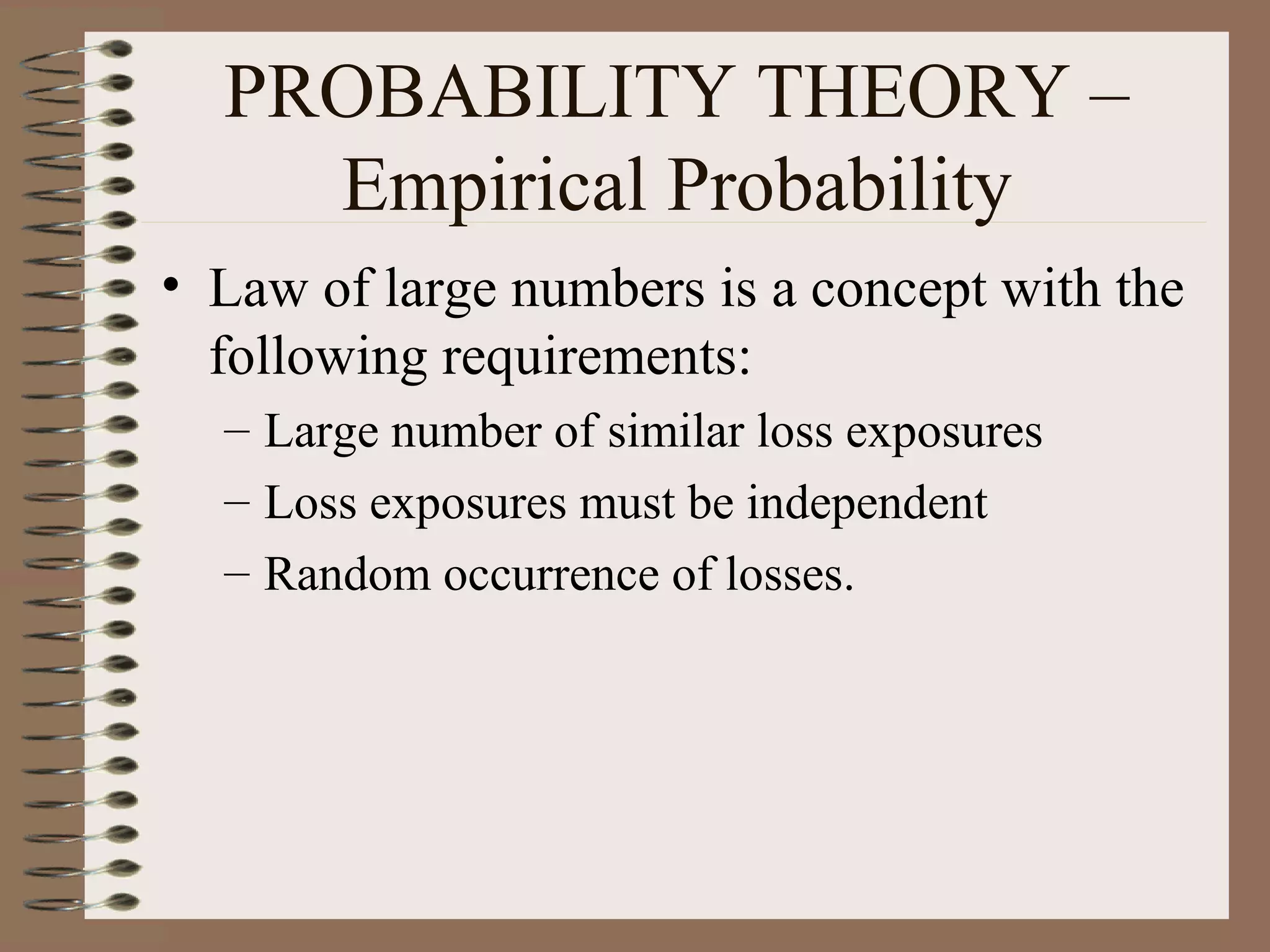 PROBABILITY THEORY –
    Empirical Probability
• Law of large numbers is a concept with the
  following requirements:
  – Large number of similar loss exposures
  – Loss exposures must be independent
  – Random occurrence of losses.
 