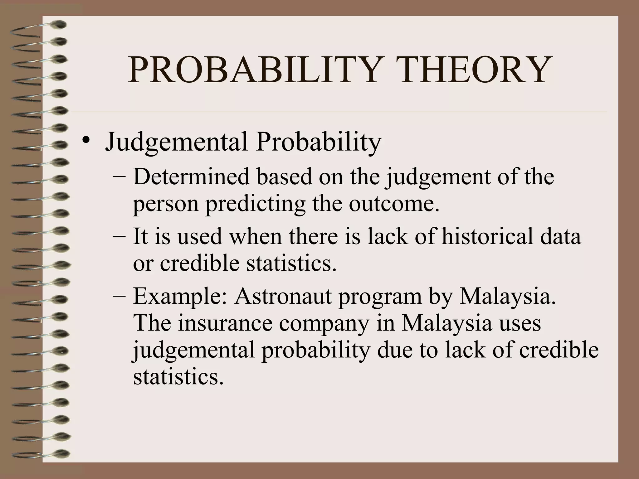 PROBABILITY THEORY
• Judgemental Probability
  – Determined based on the judgement of the
    person predicting the outcome.
  – It is used when there is lack of historical data
    or credible statistics.
  – Example: Astronaut program by Malaysia.
    The insurance company in Malaysia uses
    judgemental probability due to lack of credible
    statistics.
 