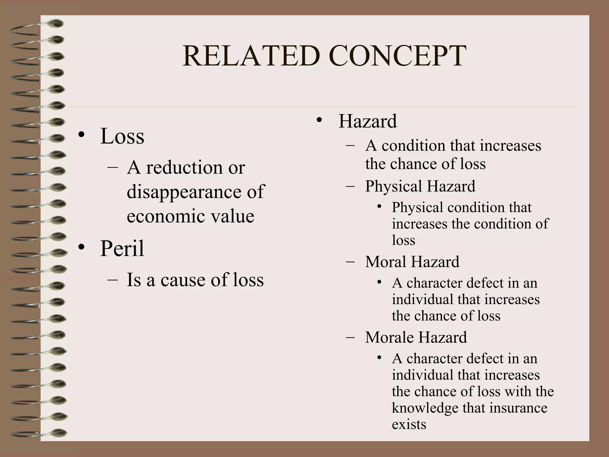 RELATED CONCEPT
                          • Hazard
• Loss                      – A condition that increases
   – A reduction or           the chance of loss
     disappearance of       – Physical Hazard
                                • Physical condition that
     economic value               increases the condition of
                                  loss
• Peril                     – Moral Hazard
   – Is a cause of loss         • A character defect in an
                                  individual that increases
                                  the chance of loss
                            – Morale Hazard
                                • A character defect in an
                                  individual that increases
                                  the chance of loss with the
                                  knowledge that insurance
                                  exists
 