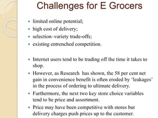 Challenges for E Grocers
 limited online potential;
 high cost of delivery;
 selection–variety trade-offs;
 existing e...
