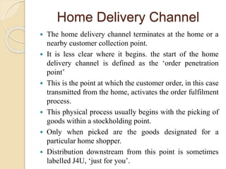 Home Delivery Channel
 The home delivery channel terminates at the home or a
nearby customer collection point.
 It is le...