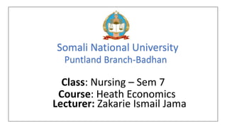 Somali National University
Puntland Branch-Badhan
Class: Nursing – Sem 7
Course: Heath Economics
Lecturer: Zakarie Ismail Jama
 