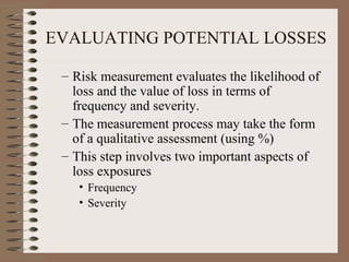 EVALUATING POTENTIAL LOSSES

 – Risk measurement evaluates the likelihood of
   loss and the value of loss in terms of
   frequency and severity.
 – The measurement process may take the form
   of a qualitative assessment (using %)
 – This step involves two important aspects of
   loss exposures
    • Frequency
    • Severity
 
