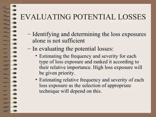 EVALUATING POTENTIAL LOSSES

 – Identifying and determining the loss exposures
   alone is not sufficient
 – In evaluating the potential losses:
    • Estimating the frequency and severity for each
      type of loss exposure and ranked it according to
      their relative importance. High loss exposure will
      be given priority.
    • Estimating relative frequency and severity of each
      loss exposure as the selection of appropriate
      technique will depend on this.
 