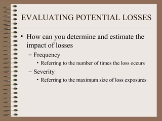 EVALUATING POTENTIAL LOSSES

• How can you determine and estimate the
  impact of losses
  – Frequency
     • Referring to the number of times the loss occurs
  – Severity
     • Referring to the maximum size of loss exposures
 