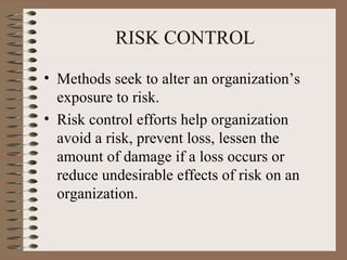 RISK CONTROL

• Methods seek to alter an organization’s
  exposure to risk.
• Risk control efforts help organization
  avoid a risk, prevent loss, lessen the
  amount of damage if a loss occurs or
  reduce undesirable effects of risk on an
  organization.
 
