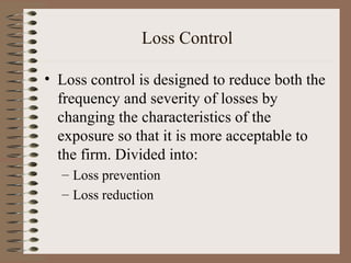 Loss Control

• Loss control is designed to reduce both the
  frequency and severity of losses by
  changing the characteristics of the
  exposure so that it is more acceptable to
  the firm. Divided into:
  – Loss prevention
  – Loss reduction
 
