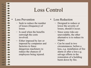Loss Control
• Loss Prevention                • Loss Reduction
   – Seek to reduce the number      – Designed to reduce or
     of losses (frequency) of         lower the severity of
     losses                           losses, should it occur.
   – Is used when the benefits      – Since some risks are
     outweigh the costs               unavoidable, the other
     involved.                        alternative is to reduce its
   – Either imposed by law or         impact.
     imposed by companies and       – Can be used in two
     factories to fence               circumstances: before a
     dangerous machinery to           loss, e.g. installation of fire
     reduce the chances of            alarm or after a loss e.g.
     employees being injured.         salvage efforts in the
                                      restoration of a building
                                      burnt down by fire.
 