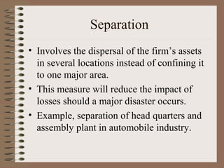 Separation
• Involves the dispersal of the firm’s assets
  in several locations instead of confining it
  to one major area.
• This measure will reduce the impact of
  losses should a major disaster occurs.
• Example, separation of head quarters and
  assembly plant in automobile industry.
 