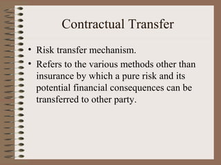 Contractual Transfer
• Risk transfer mechanism.
• Refers to the various methods other than
  insurance by which a pure risk and its
  potential financial consequences can be
  transferred to other party.
 