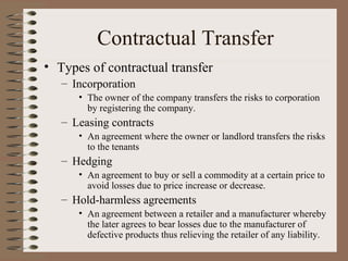 Contractual Transfer
• Types of contractual transfer
   – Incorporation
      • The owner of the company transfers the risks to corporation
        by registering the company.
   – Leasing contracts
      • An agreement where the owner or landlord transfers the risks
        to the tenants
   – Hedging
      • An agreement to buy or sell a commodity at a certain price to
        avoid losses due to price increase or decrease.
   – Hold-harmless agreements
      • An agreement between a retailer and a manufacturer whereby
        the later agrees to bear losses due to the manufacturer of
        defective products thus relieving the retailer of any liability.
 