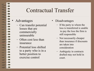 Contractual Transfer
• Advantages                 • Disadvantages
  – Can transfer potential      – If the party to whom the
    losses that are               loss is transferred is unable
    commercially                   to pay the loss the firm is
    uninsurable                   still responsible
                                – Not necessarily cheaper
  – Often cost less than
                                  than insurance if discounts
    insurance                     are taken into
  – Potential loss shifted        consideration
    to a party who is in a      – Ambiguity in contracts
    better position to            drafted may not hold in
    exercise control              court.
 