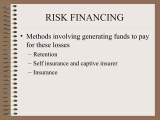 RISK FINANCING
• Methods involving generating funds to pay
  for these losses
  – Retention
  – Self insurance and captive insurer
  – Insurance
 