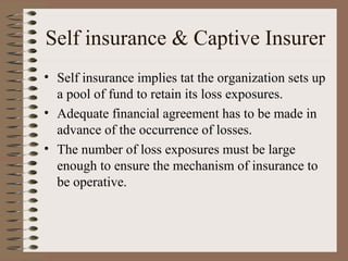 Self insurance & Captive Insurer
• Self insurance implies tat the organization sets up
  a pool of fund to retain its loss exposures.
• Adequate financial agreement has to be made in
  advance of the occurrence of losses.
• The number of loss exposures must be large
  enough to ensure the mechanism of insurance to
  be operative.
 