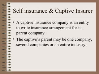 Self insurance & Captive Insurer
• A captive insurance company is an entity
  to write insurance arrangement for its
  parent company.
• The captive’s parent may be one company,
  several companies or an entire industry.
 