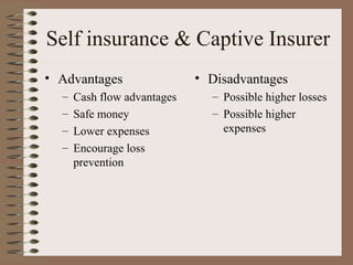 Self insurance & Captive Insurer
• Advantages                 • Disadvantages
  –   Cash flow advantages     – Possible higher losses
  –   Safe money               – Possible higher
  –   Lower expenses             expenses
  –   Encourage loss
      prevention
 