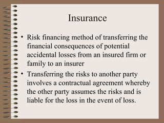 Insurance
• Risk financing method of transferring the
  financial consequences of potential
  accidental losses from an insured firm or
  family to an insurer
• Transferring the risks to another party
  involves a contractual agreement whereby
  the other party assumes the risks and is
  liable for the loss in the event of loss.
 