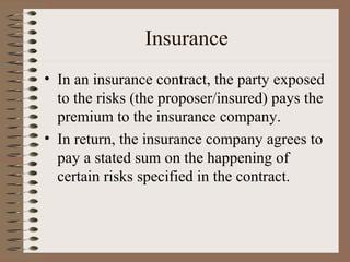 Insurance
• In an insurance contract, the party exposed
  to the risks (the proposer/insured) pays the
  premium to the insurance company.
• In return, the insurance company agrees to
  pay a stated sum on the happening of
  certain risks specified in the contract.
 
