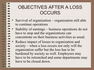 OBJECTIVES AFTER A LOSS
            OCCURS
• Survival of organization – organization still able
  to continue operations
• Stability of earnings – business operations do not
  have to stop and the organizations can
  concentrate on their business activities as usual.
• Reduce impact of losses to organization and
  society – when a loss occurs not only will the
  organization suffer but the loss has to be
  burdened by society as well. Employees may
  have to be retrenched and some departments may
  have to be closed down.
 