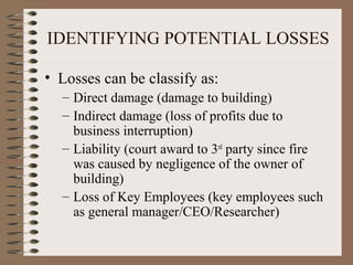 IDENTIFYING POTENTIAL LOSSES

• Losses can be classify as:
  – Direct damage (damage to building)
  – Indirect damage (loss of profits due to
    business interruption)
  – Liability (court award to 3rd party since fire
    was caused by negligence of the owner of
    building)
  – Loss of Key Employees (key employees such
    as general manager/CEO/Researcher)
 