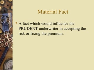 Material Fact
 A fact which would influence the
  PRUDENT underwriter in accepting the
  risk or fixing the premium.
 
