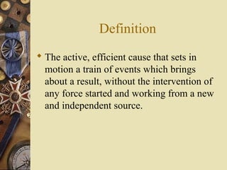 Definition
 The active, efficient cause that sets in
  motion a train of events which brings
  about a result, without the intervention of
  any force started and working from a new
  and independent source.
 