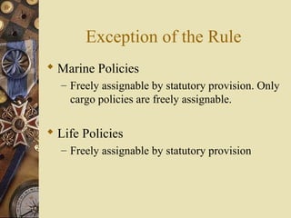 Exception of the Rule
 Marine Policies
  – Freely assignable by statutory provision. Only
    cargo policies are freely assignable.

 Life Policies
  – Freely assignable by statutory provision
 