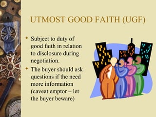 UTMOST GOOD FAITH (UGF)

 Subject to duty of
  good faith in relation
  to disclosure during
  negotiation.
 The buyer should ask
  questions if the need
  more information
  (caveat emptor – let
  the buyer beware)
 