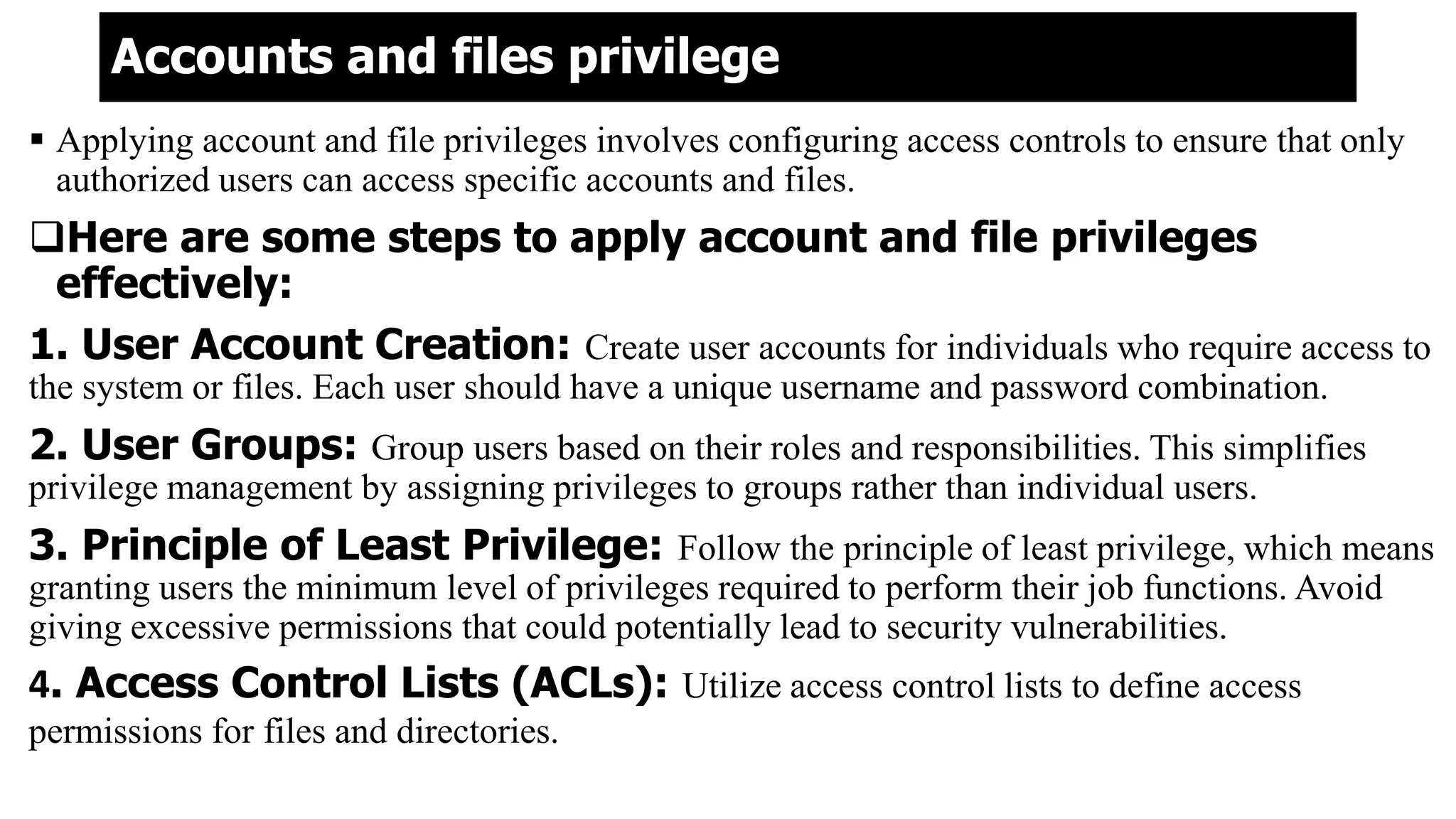 Accounts and files privilege
 Applying account and file privileges involves configuring access controls to ensure that only
authorized users can access specific accounts and files.
Here are some steps to apply account and file privileges
effectively:
1. User Account Creation: Create user accounts for individuals who require access to
the system or files. Each user should have a unique username and password combination.
2. User Groups: Group users based on their roles and responsibilities. This simplifies
privilege management by assigning privileges to groups rather than individual users.
3. Principle of Least Privilege: Follow the principle of least privilege, which means
granting users the minimum level of privileges required to perform their job functions. Avoid
giving excessive permissions that could potentially lead to security vulnerabilities.
4. Access Control Lists (ACLs): Utilize access control lists to define access
permissions for files and directories.
 