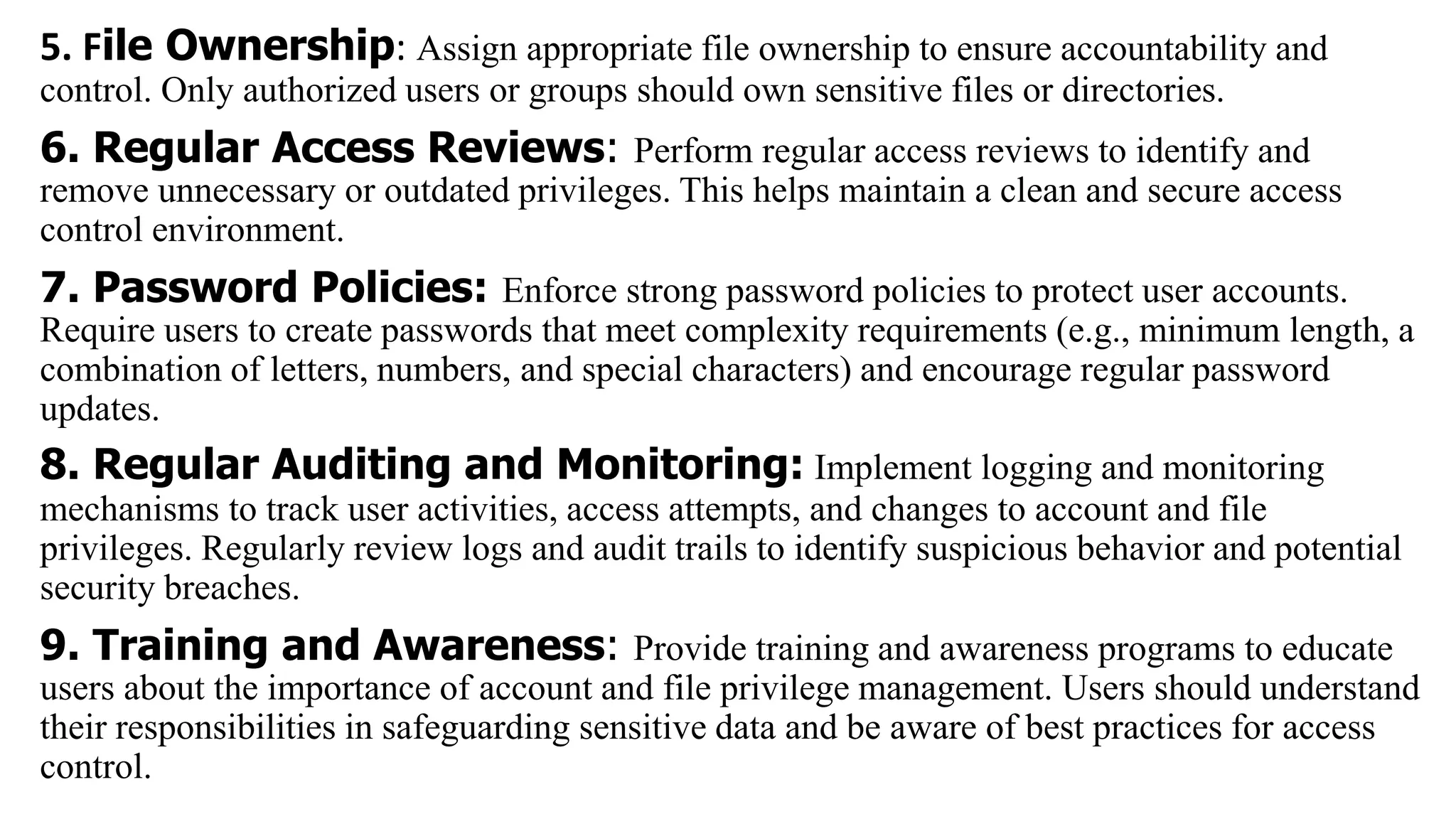 5. File Ownership: Assign appropriate file ownership to ensure accountability and
control. Only authorized users or groups should own sensitive files or directories.
6. Regular Access Reviews: Perform regular access reviews to identify and
remove unnecessary or outdated privileges. This helps maintain a clean and secure access
control environment.
7. Password Policies: Enforce strong password policies to protect user accounts.
Require users to create passwords that meet complexity requirements (e.g., minimum length, a
combination of letters, numbers, and special characters) and encourage regular password
updates.
8. Regular Auditing and Monitoring: Implement logging and monitoring
mechanisms to track user activities, access attempts, and changes to account and file
privileges. Regularly review logs and audit trails to identify suspicious behavior and potential
security breaches.
9. Training and Awareness: Provide training and awareness programs to educate
users about the importance of account and file privilege management. Users should understand
their responsibilities in safeguarding sensitive data and be aware of best practices for access
control.
 