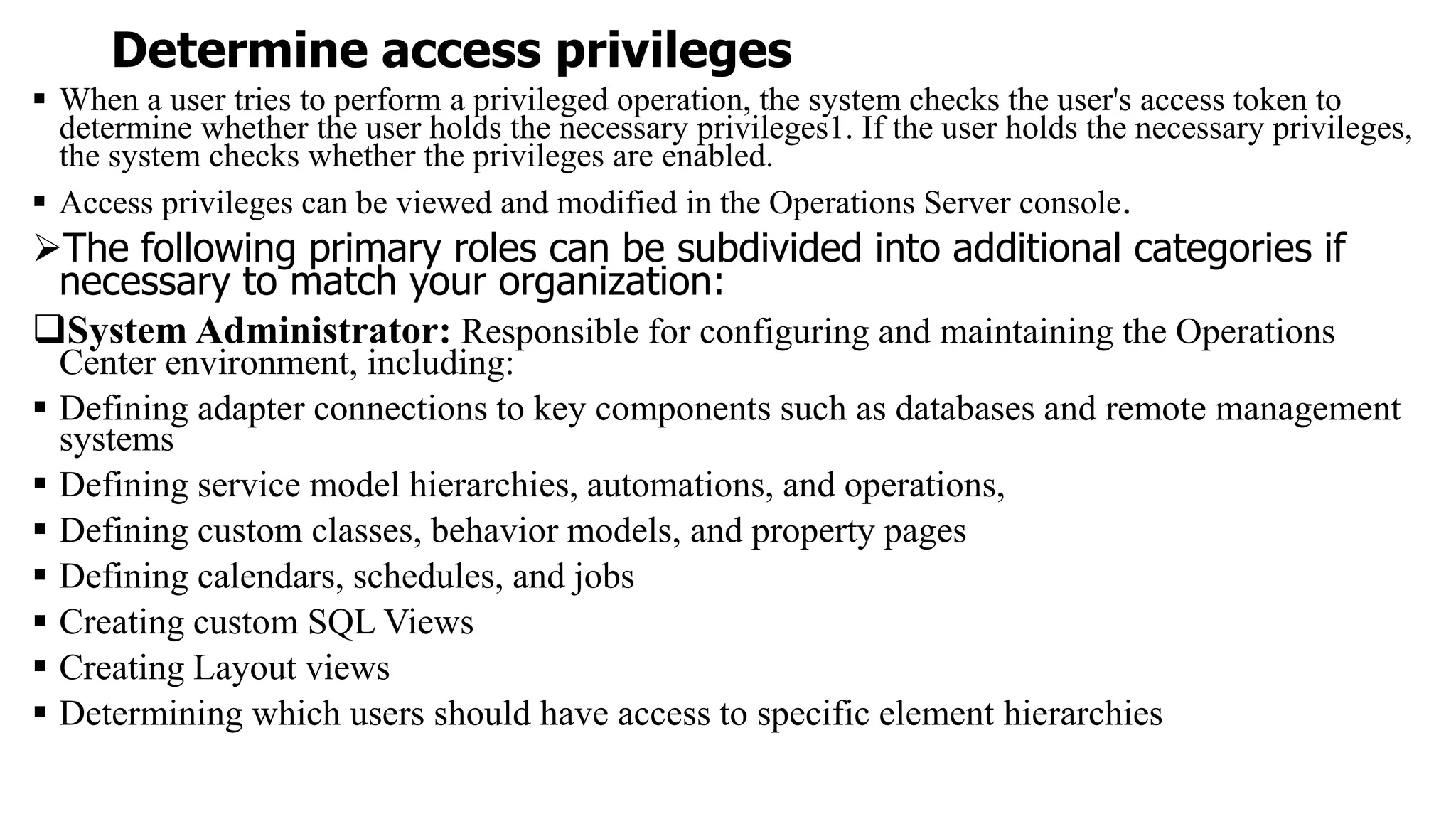 Determine access privileges
 When a user tries to perform a privileged operation, the system checks the user's access token to
determine whether the user holds the necessary privileges1. If the user holds the necessary privileges,
the system checks whether the privileges are enabled.
 Access privileges can be viewed and modified in the Operations Server console.
The following primary roles can be subdivided into additional categories if
necessary to match your organization:
System Administrator: Responsible for configuring and maintaining the Operations
Center environment, including:
 Defining adapter connections to key components such as databases and remote management
systems
 Defining service model hierarchies, automations, and operations,
 Defining custom classes, behavior models, and property pages
 Defining calendars, schedules, and jobs
 Creating custom SQL Views
 Creating Layout views
 Determining which users should have access to specific element hierarchies
 