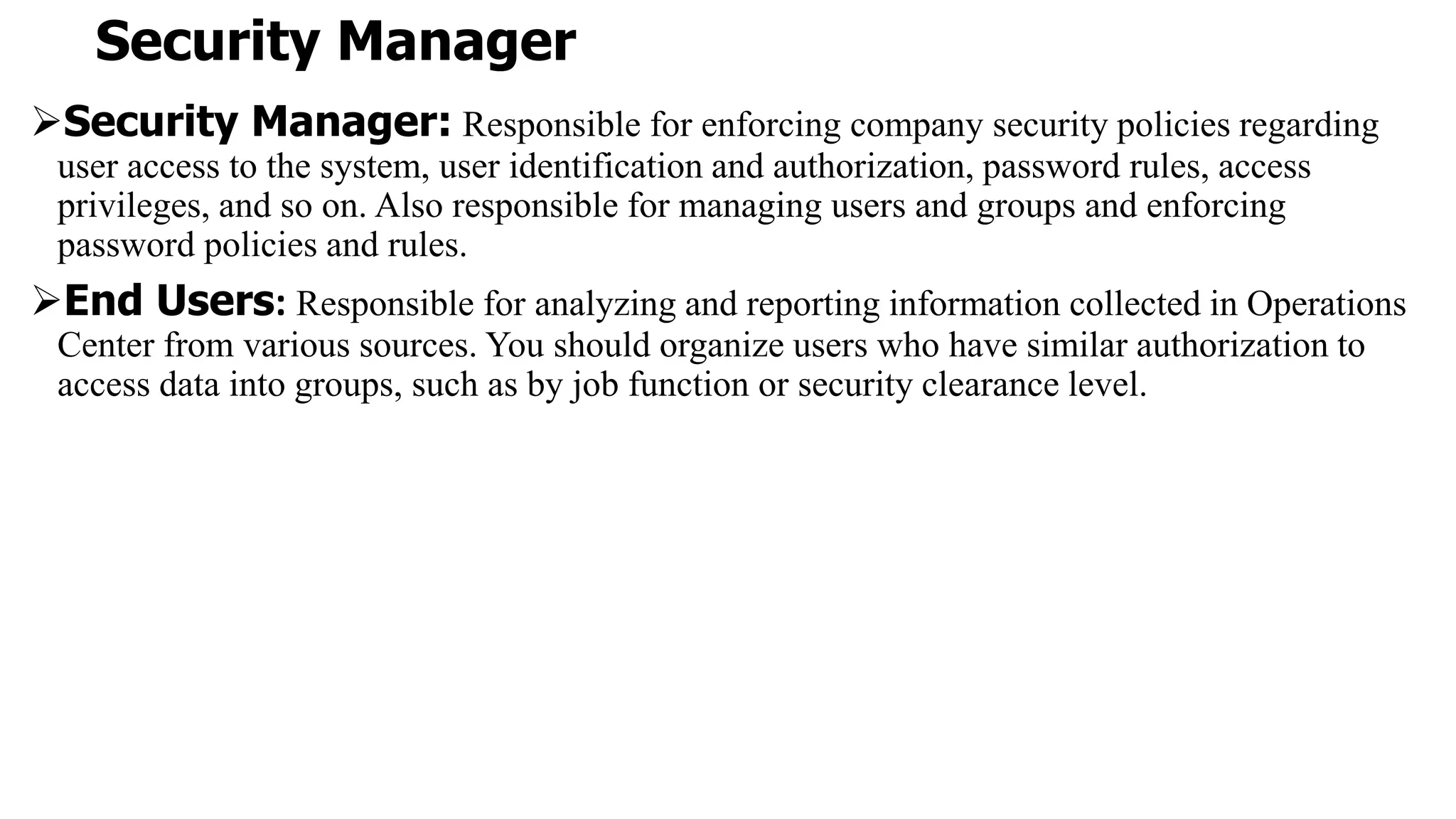 Security Manager
Security Manager: Responsible for enforcing company security policies regarding
user access to the system, user identification and authorization, password rules, access
privileges, and so on. Also responsible for managing users and groups and enforcing
password policies and rules.
End Users: Responsible for analyzing and reporting information collected in Operations
Center from various sources. You should organize users who have similar authorization to
access data into groups, such as by job function or security clearance level.
 